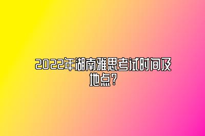 2022年湖南雅思考试时间及地点?