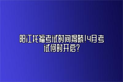 阳江托福考试时间揭晓！4月考试何时开启？