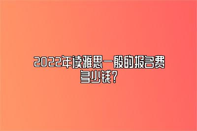 2022年读雅思一般的报名费多少钱？