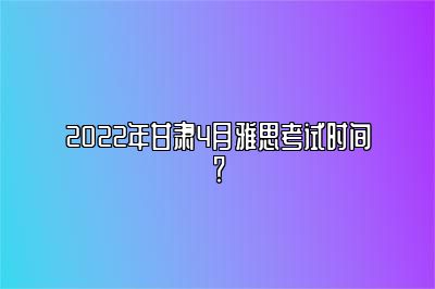 2022年甘肃4月雅思考试时间？