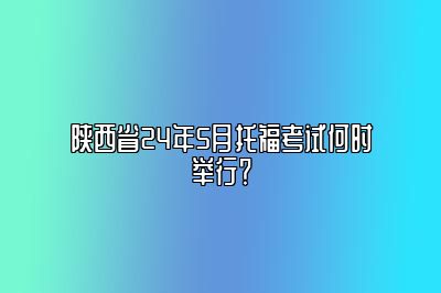 陕西省24年5月托福考试何时举行？