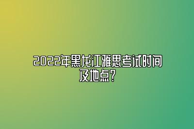 2022年黑龙江雅思考试时间及地点？