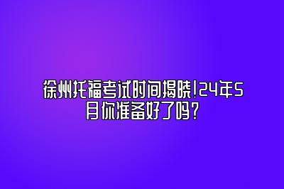 徐州托福考试时间揭晓！24年5月你准备好了吗？