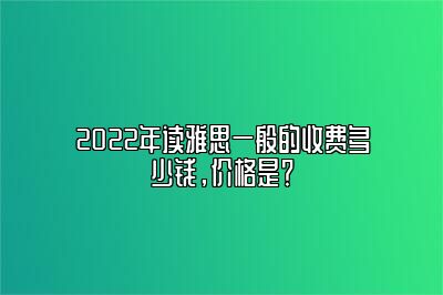 2022年读雅思一般的收费多少钱，价格是？