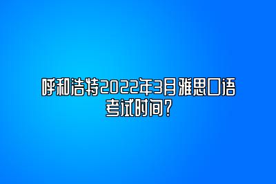 呼和浩特2022年3月雅思口语考试时间？