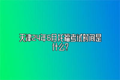 天津24年6月托福考试时间是什么？