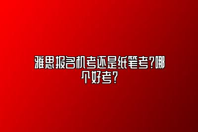 雅思报名机考还是纸笔考？哪个好考？