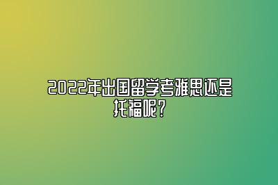 2022年出国留学考雅思还是托福呢？