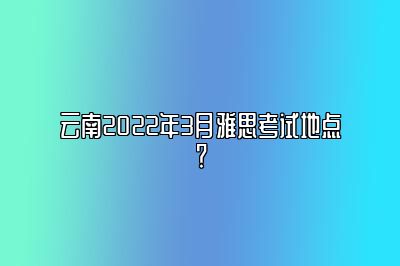 云南2022年3月雅思考试地点？