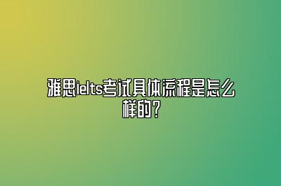 雅思ielts考试具体流程是怎么样的？