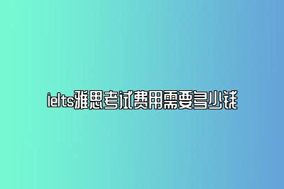 ielts雅思考试费用需要多少钱