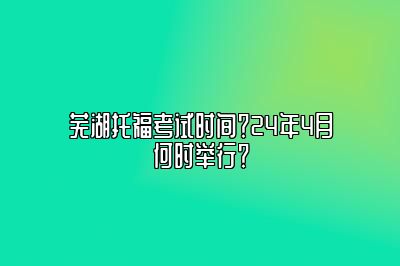 芜湖托福考试时间？24年4月何时举行？