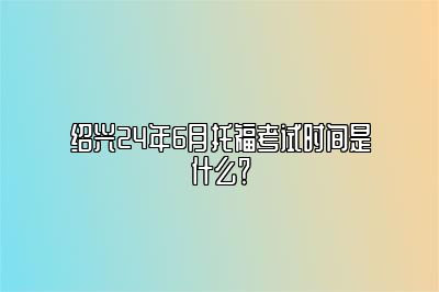 绍兴24年6月托福考试时间是什么？