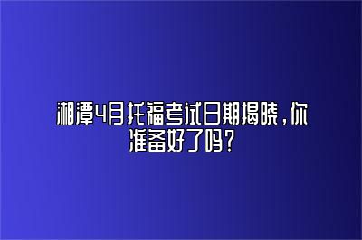 湘潭4月托福考试日期揭晓，你准备好了吗？