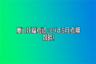 厦门托福考试：24年5月考期揭晓！