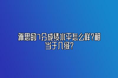 雅思的7分成绩水平怎么样？相当于几级？