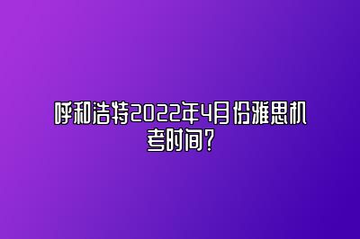 呼和浩特2022年4月份雅思机考时间？