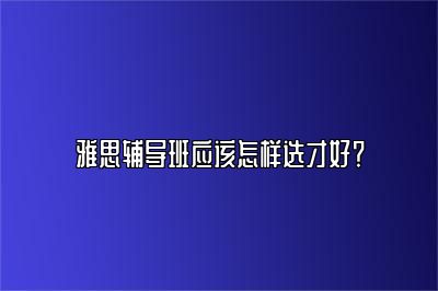 雅思辅导班应该怎样选才好？