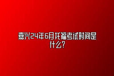 嘉兴24年6月托福考试时间是什么？