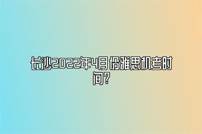 长沙2022年4月份雅思机考时间?