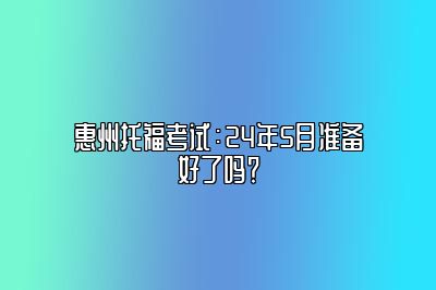 惠州托福考试：24年5月准备好了吗？