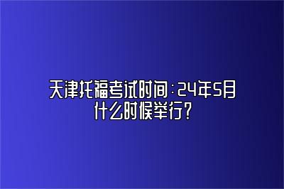 天津托福考试时间：24年5月什么时候举行？