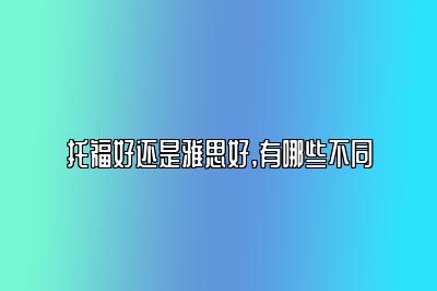 托福好还是雅思好,有哪些不同