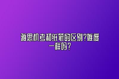 雅思机考和纸笔的区别？难度一样吗？