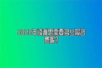 2022年读雅思需要多少报名费呢？