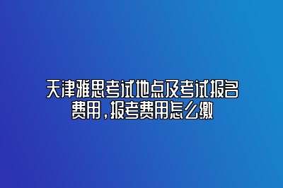 天津雅思考试地点及考试报名费用，报考费用怎么缴