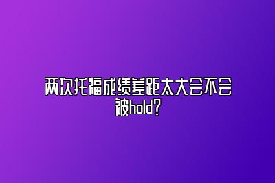 两次托福成绩差距太大会不会被hold？