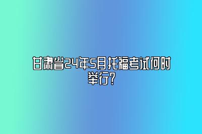 甘肃省24年5月托福考试何时举行？