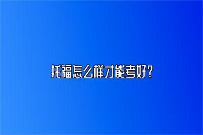 托福怎么样才能考好？