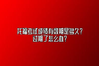 托福考试成绩有效期是多久？过期了怎么办？