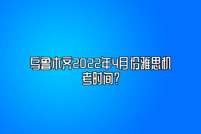 乌鲁木齐2022年4月份雅思机考时间？