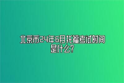 北京市24年6月托福考试时间是什么？