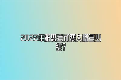 2022年雅思考试费大概多少钱？