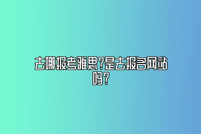 去哪报考雅思？是去报名网站吗？