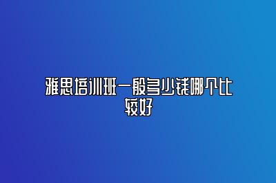 雅思培训班一般多少钱哪个比较好