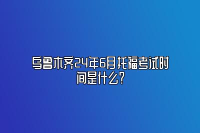 乌鲁木齐24年6月托福考试时间是什么？