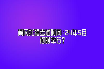 黄冈托福考试时间：24年5月何时举行？