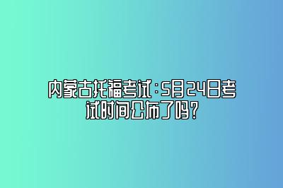 内蒙古托福考试：5月24日考试时间公布了吗？