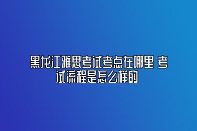 黑龙江雅思考试考点在哪里 考试流程是怎么样的 