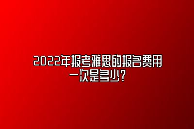 2022年报考雅思的报名费用一次是多少？