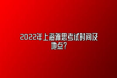 2022年上海雅思考试时间及地点？