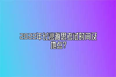 2022年长沙雅思考试时间及地点?