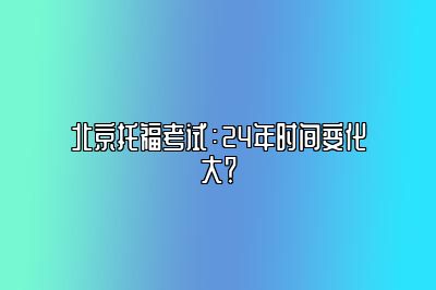 北京托福考试：24年时间变化大？