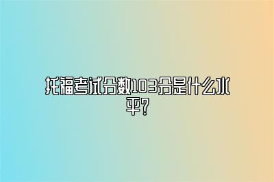 托福考试分数103分是什么水平？