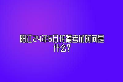 阳江24年6月托福考试时间是什么？
