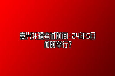 嘉兴托福考试时间：24年5月何时举行？